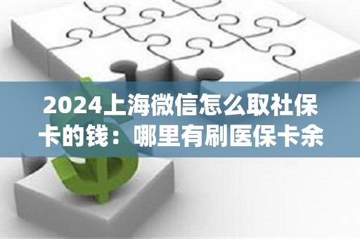 2024上海微信怎么取社保卡的钱：哪里有刷医保卡余额换取现金的渠道)