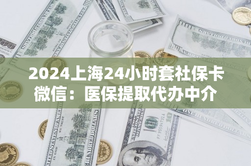2024上海24小时套社保卡微信：医保提取代办中介