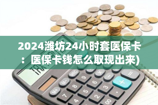 2024潍坊24小时套医保卡：医保卡钱怎么取现出来)