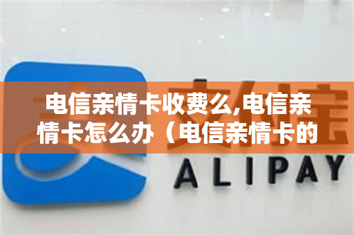 电信亲情卡收费么,电信亲情卡怎么办（电信亲情卡的流量是共享的吗）