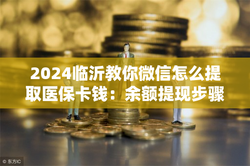 2024临沂教你微信怎么提取医保卡钱：余额提现步骤及注意事项
