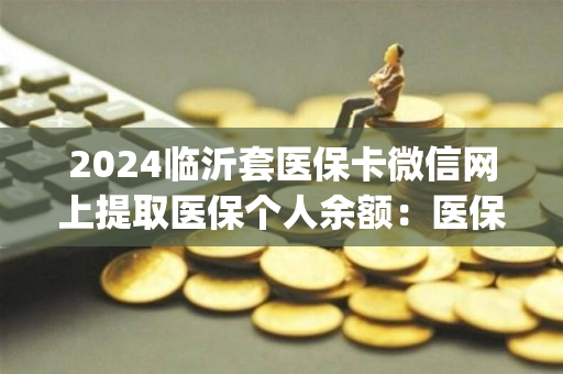 2024临沂套医保卡微信网上提取医保个人余额：医保余额钱能提取现金出来吗)