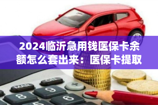 2024临沂急用钱医保卡余额怎么套出来：医保卡提取现金方法详解)