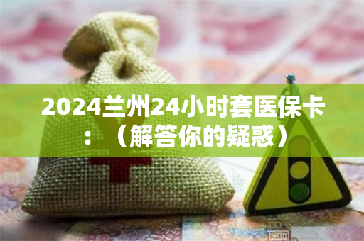 2024兰州24小时套医保卡：（解答你的疑惑）