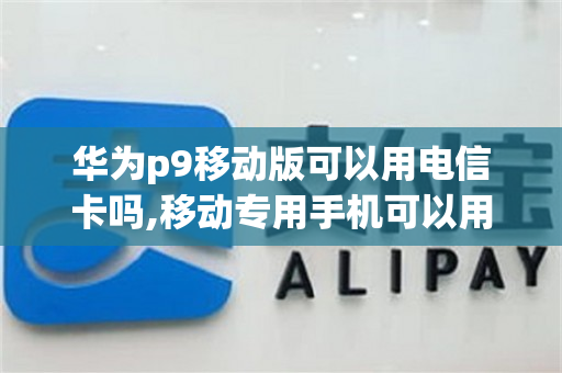 华为p9移动版可以用电信卡吗,移动专用手机可以用电信卡吗（华为p9移动版可以用联通卡吗）