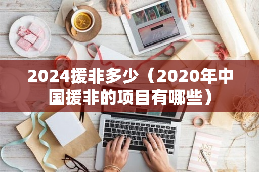 2024援非多少（2020年中国援非的项目有哪些）