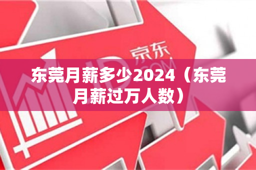 东莞月薪多少2024（东莞月薪过万人数）