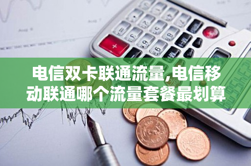 电信双卡联通流量,电信移动联通哪个流量套餐最划算（电信联通移动流量套餐资费对比）