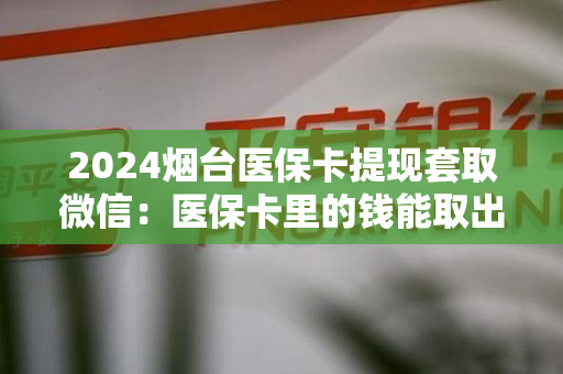 2024烟台医保卡提现套取微信：医保卡里的钱能取出来用吗