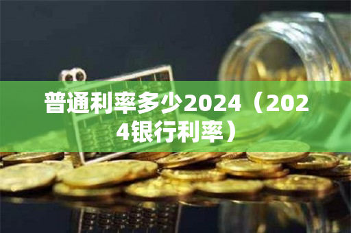 普通利率多少2024（2024银行利率）
