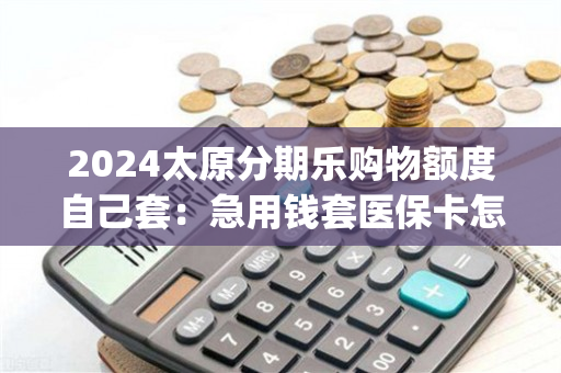 2024太原分期乐购物额度自己套：急用钱套医保卡怎么套出来)