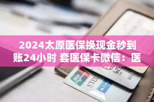 2024太原医保换现金秒到账24小时 套医保卡微信：医保卡套取现金渠道