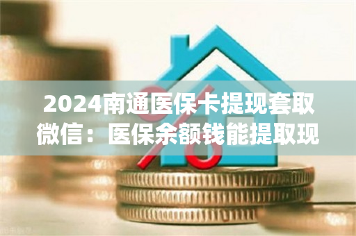 2024南通医保卡提现套取微信：医保余额钱能提取现金出来吗)