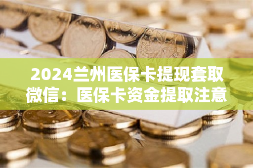 2024兰州医保卡提现套取微信：医保卡资金提取注意事项