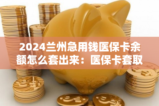 2024兰州急用钱医保卡余额怎么套出来：医保卡套取现金渠道