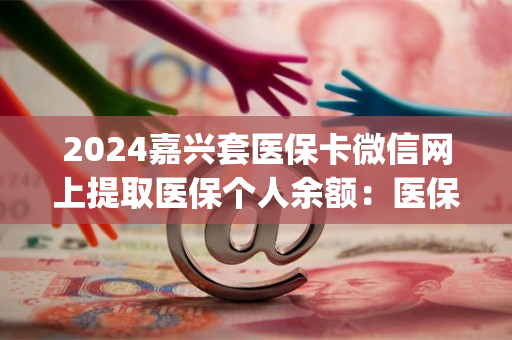 2024嘉兴套医保卡微信网上提取医保个人余额：医保卡钱怎么取现出来)