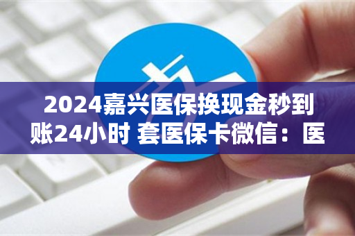 2024嘉兴医保换现金秒到账24小时 套医保卡微信：医保卡余额里的钱怎么能取现出来