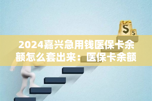 2024嘉兴急用钱医保卡余额怎么套出来：医保卡余额里的钱怎么能取现出来