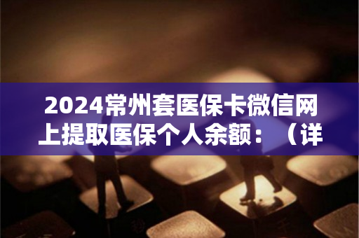 2024常州套医保卡微信网上提取医保个人余额：（详细说明）