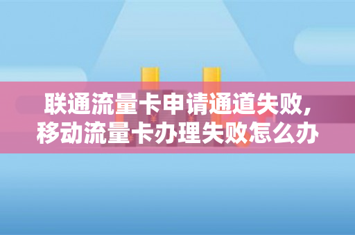 联通流量卡申请通道失败,移动流量卡办理失败怎么办（联通流量卡申请入口）