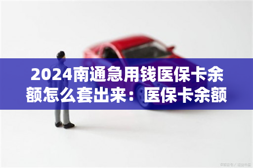 2024南通急用钱医保卡余额怎么套出来：医保卡余额提取条件详解