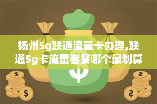 扬州5g联通流量卡办理,联通5g卡流量套餐哪个最划算（扬州有没有联通5g）