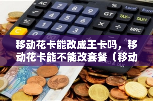 移动花卡能改成王卡吗，移动花卡能不能改套餐（移动花卡可改套餐吗）