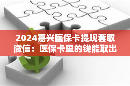 2024嘉兴医保卡提现套取微信：医保卡里的钱能取出来用吗