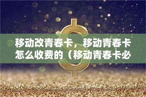 移动改青春卡，移动青春卡怎么收费的（移动青春卡必须换号码嘛）