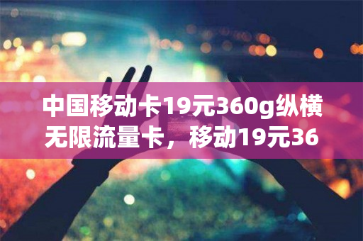 中国移动卡19元360g纵横无限流量卡，移动19元360g流量卡是真的吗（中国移动推出的19元360g的卡是真的吗）