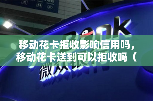 移动花卡拒收影响信用吗，移动花卡送到可以拒收吗（移动花卡拒收了怎么又寄过来?）