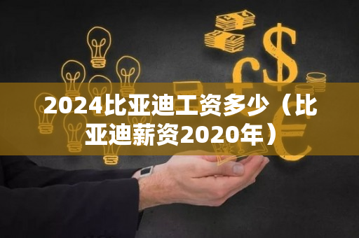 2024比亚迪工资多少（比亚迪薪资2020年）