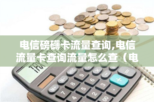 电信磅礴卡流量查询,电信流量卡查询流量怎么查（电信流量卡网站）