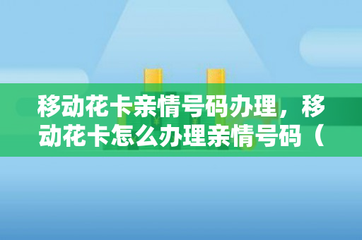 移动花卡亲情号码办理，移动花卡怎么办理亲情号码（移动花卡如何办理亲情号）