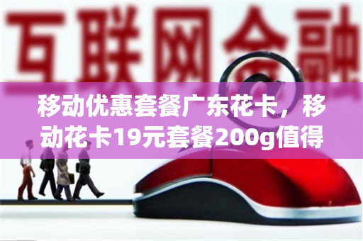 移动优惠套餐广东花卡，移动花卡19元套餐200g值得办理吗（中国移动花卡19元200g是真的吗?）