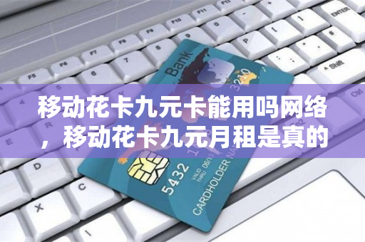 移动花卡九元卡能用吗网络，移动花卡九元月租是真的吗（移动花卡9元和19元）