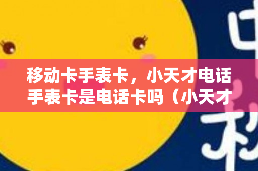 移动卡手表卡，小天才电话手表卡是电话卡吗（小天才手表电话卡 可以随便什么套餐吧）