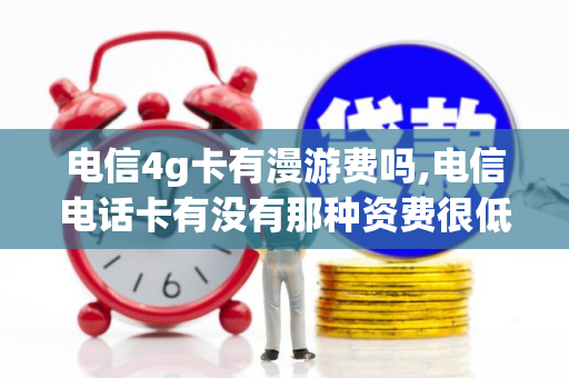 电信4g卡有漫游费吗,电信电话卡有没有那种资费很低的套餐（电信卡还有漫游费吗）