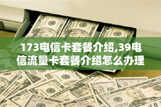 173电信卡套餐介绍,39电信流量卡套餐介绍怎么办理（电信173开头的手机号是什么卡）