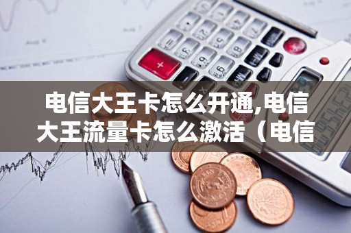 电信大王卡怎么开通,电信大王流量卡怎么激活（电信大王卡怎么开通免流）