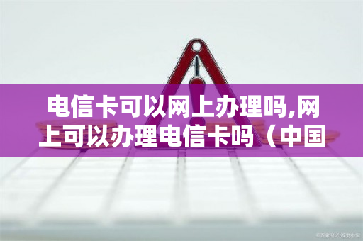 电信卡可以网上办理吗,网上可以办理电信卡吗（中国电信可以在网上办卡吗）