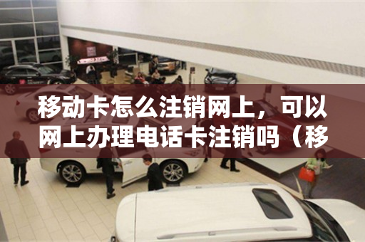 移动卡怎么注销网上，可以网上办理电话卡注销吗（移动如何网上注销电话卡）