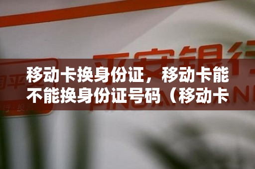 移动卡换身份证，移动卡能不能换身份证号码（移动卡换身份证,移动卡能不能换身份证号码办理）